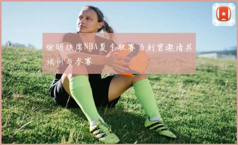 徐昕缺席NBA夏季联赛马刺曾邀请其试训与参赛