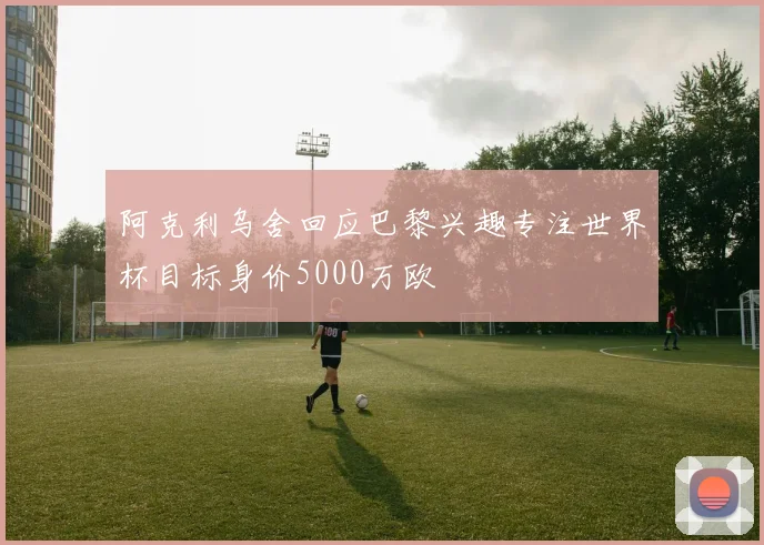 阿克利乌舍回应巴黎兴趣专注世界杯目标身价5000万欧