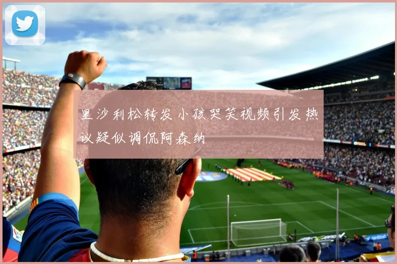 里沙利松转发小孩哭笑视频引发热议疑似调侃阿森纳