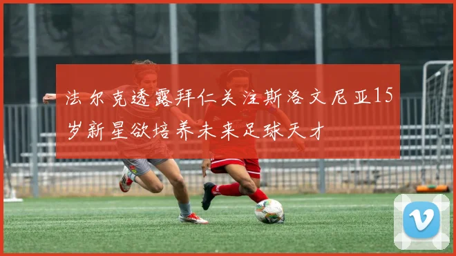 法尔克透露拜仁关注斯洛文尼亚15岁新星欲培养未来足球天才