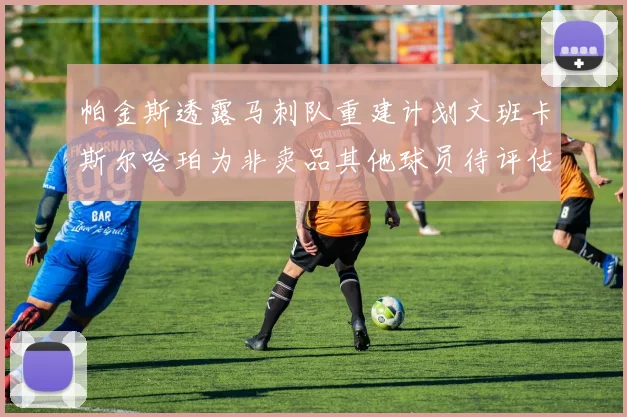 帕金斯透露马刺队重建计划文班卡斯尔哈珀为非卖品其他球员待评估