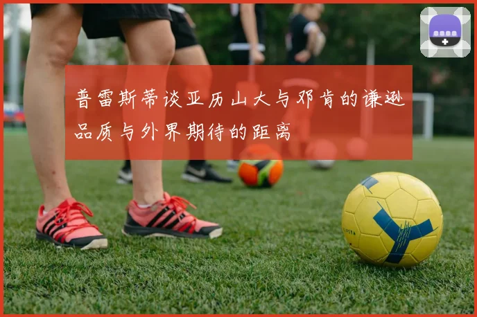 普雷斯蒂谈亚历山大与邓肯的谦逊品质与外界期待的距离