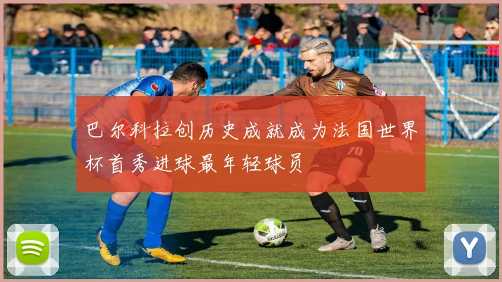 巴尔科拉创历史成就成为法国世界杯首秀进球最年轻球员