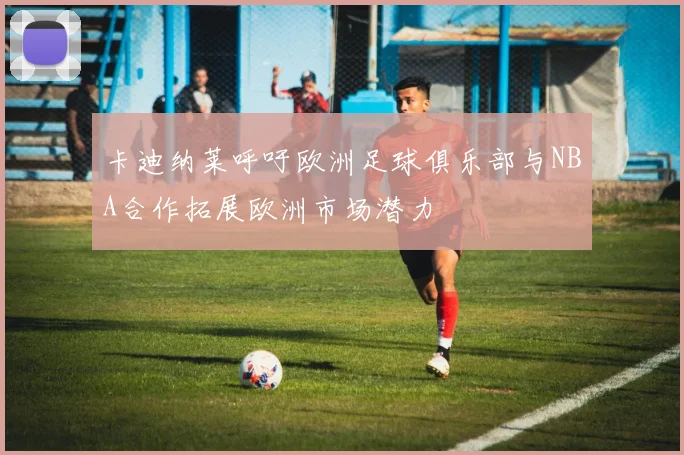 卡迪纳莱呼吁欧洲足球俱乐部与NBA合作拓展欧洲市场潜力
