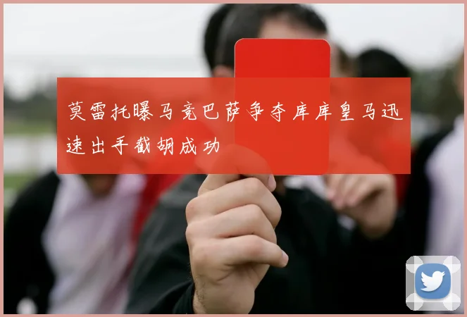 莫雷托曝马竞巴萨争夺库库皇马迅速出手截胡成功