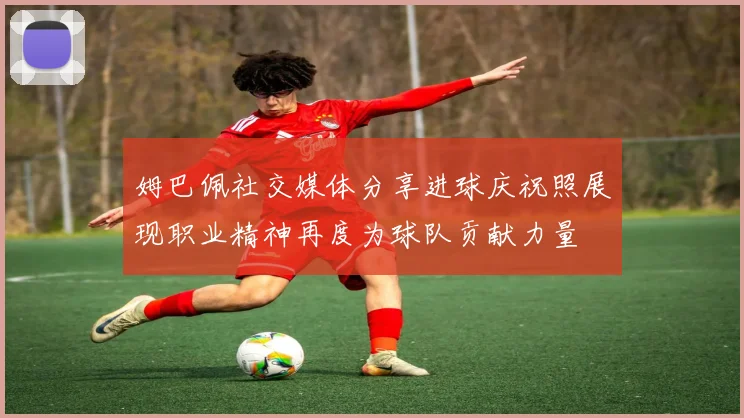 姆巴佩社交媒体分享进球庆祝照展现职业精神再度为球队贡献力量