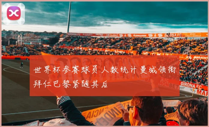 世界杯参赛球员人数统计曼城领衔拜仁巴黎紧随其后