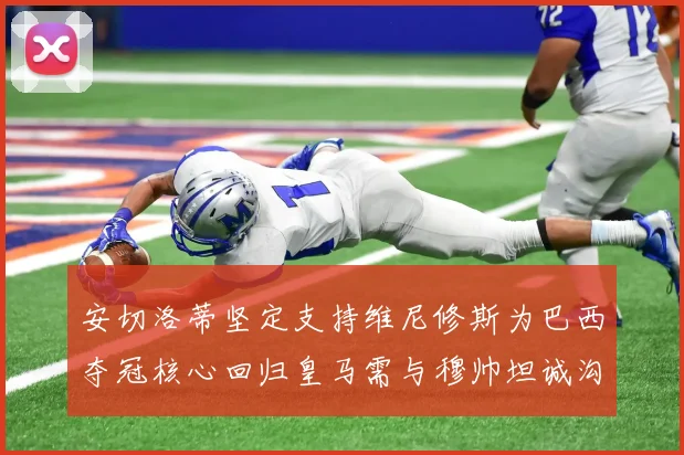 安切洛蒂坚定支持维尼修斯为巴西夺冠核心回归皇马需与穆帅坦诚沟通