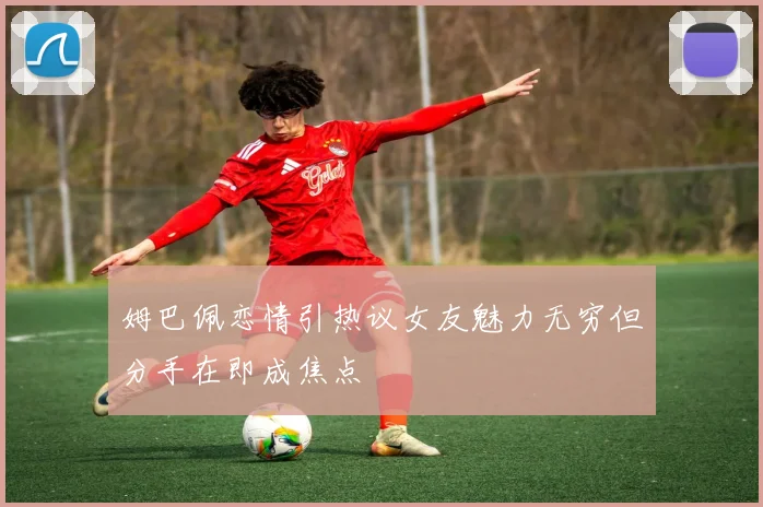 姆巴佩恋情引热议女友魅力无穷但分手在即成焦点