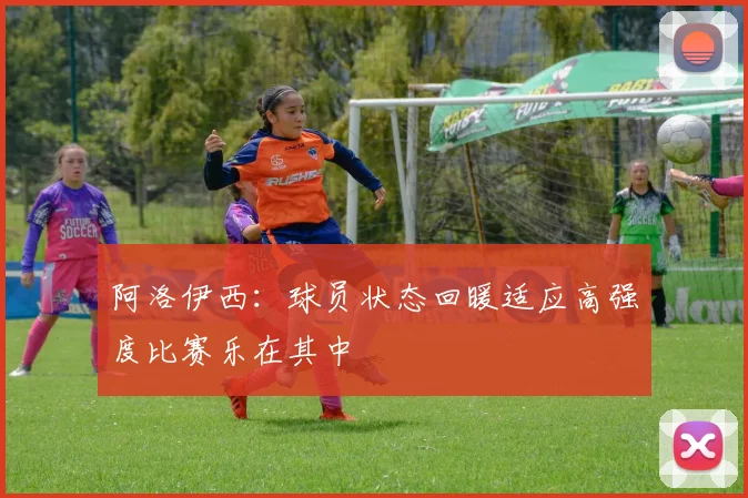 阿洛伊西：球员状态回暖适应高强度比赛乐在其中