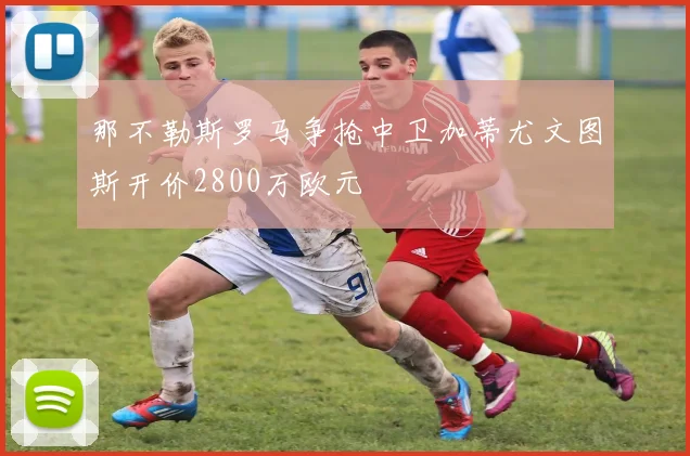 那不勒斯罗马争抢中卫加蒂尤文图斯开价2800万欧元