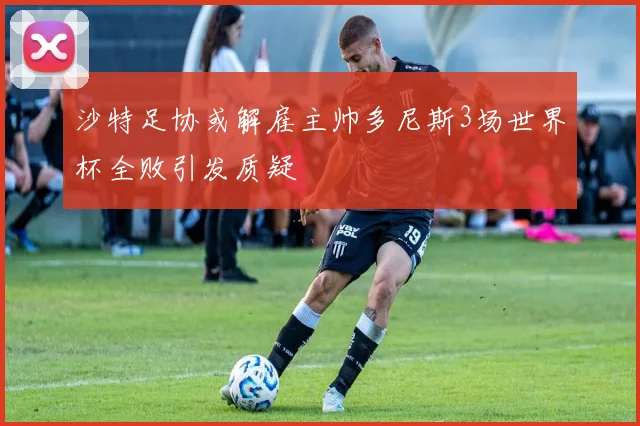 沙特足协或解雇主帅多尼斯3场世界杯全败引发质疑