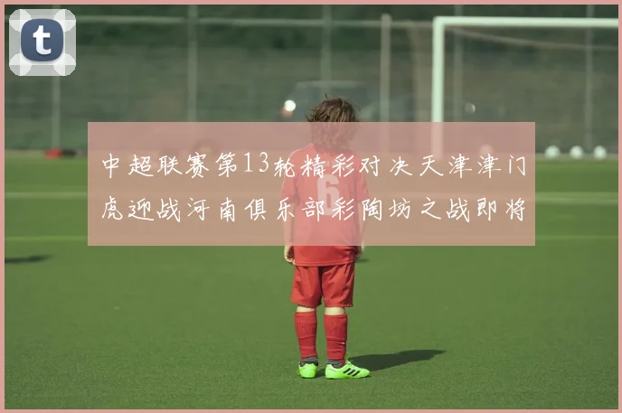 中超联赛第13轮精彩对决天津津门虎迎战河南俱乐部彩陶坊之战即将开启