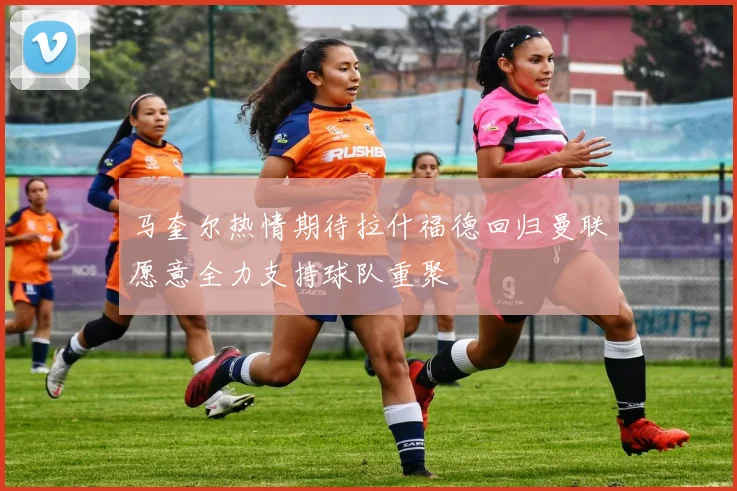 马奎尔热情期待拉什福德回归曼联愿意全力支持球队重聚