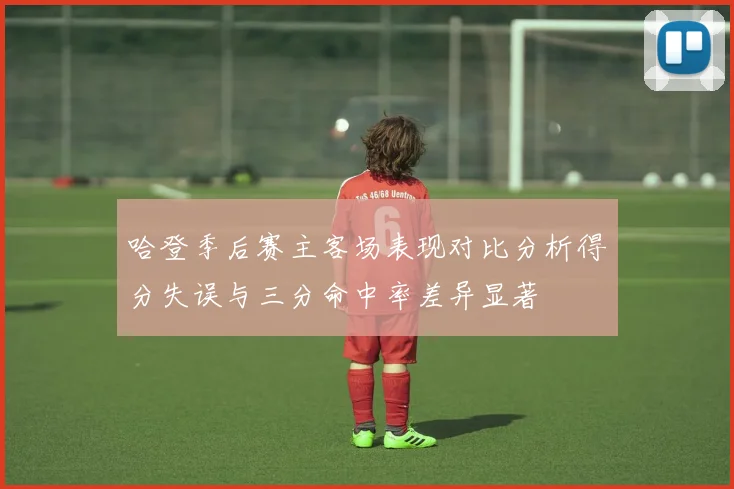 哈登季后赛主客场表现对比分析得分失误与三分命中率差异显著