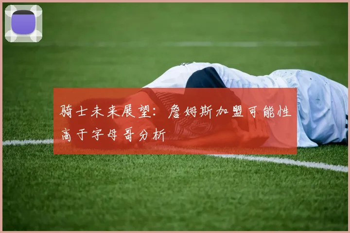 骑士未来展望：詹姆斯加盟可能性高于字母哥分析