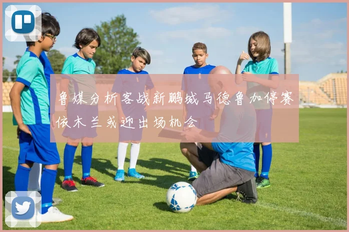 鲁媒分析客战新鹏城马德鲁加停赛依木兰或迎出场机会