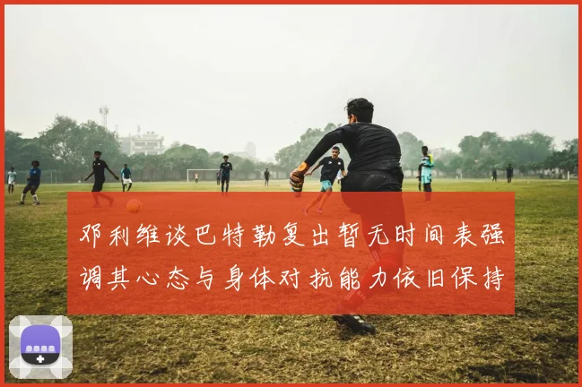 邓利维谈巴特勒复出暂无时间表强调其心态与身体对抗能力依旧保持