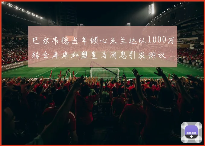 巴尔韦德当年倾心米兰达以1000万转会库库加盟皇马消息引发热议