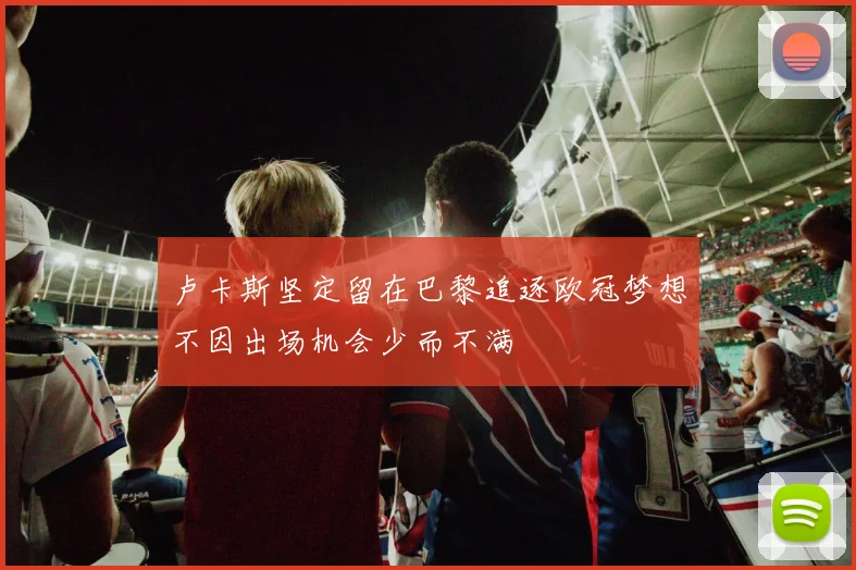 卢卡斯坚定留在巴黎追逐欧冠梦想不因出场机会少而不满