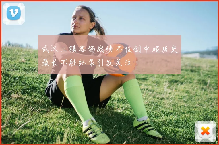 武汉三镇客场战绩不佳创中超历史最长不胜纪录引发关注
