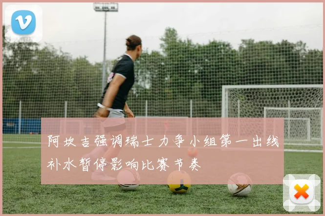 阿坎吉强调瑞士力争小组第一出线补水暂停影响比赛节奏
